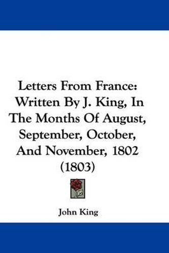 Cover image for Letters From France: Written By J. King, In The Months Of August, September, October, And November, 1802 (1803)