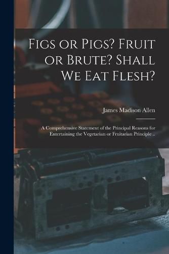 Cover image for Figs or Pigs? Fruit or Brute? Shall We Eat Flesh?: a Comprehensive Statement of the Principal Reasons for Entertaining the Vegetarian or Fruitarian Principle ..