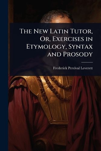 The New Latin Tutor, Or, Exercises in Etymology, Syntax and Prosody ...