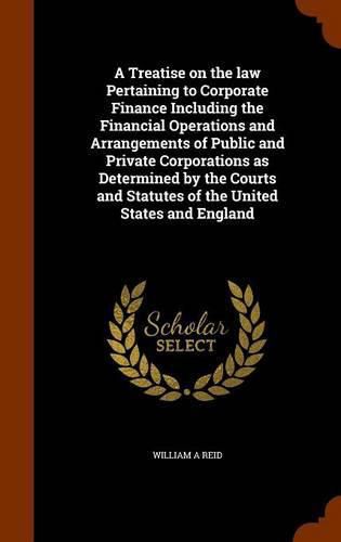 Cover image for A Treatise on the Law Pertaining to Corporate Finance Including the Financial Operations and Arrangements of Public and Private Corporations as Determined by the Courts and Statutes of the United States and England