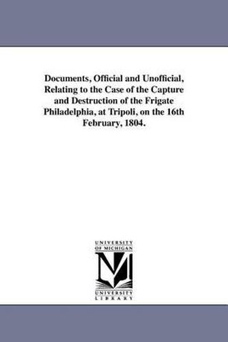 Cover image for Documents, Official and Unofficial, Relating to the Case of the Capture and Destruction of the Frigate Philadelphia, at Tripoli, on the 16th February, 1804.