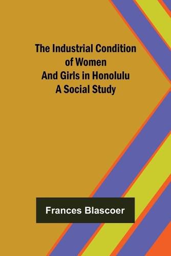 Cover image for The Industrial Condition of Women and Girls in Honolulu; A Social Study