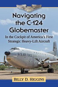 Cover image for Navigating the C-124 Globemaster: In the Cockpit of America's First Strategic Heavy-Lift Aircraft