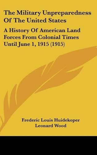 The Military Unpreparedness of the United States: A History of American Land Forces from Colonial Times Until June 1, 1915 (1915)