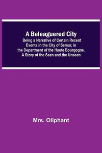 Cover image for A Beleaguered City; Being A Narrative Of Certain Recent Events In The City Of Semur, In The Department Of The Haute Bourgogne. A Story Of The Seen And The Unseen