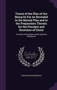 Cover image for Traces of the Plan of Our Being So Far as Revealed in the Mental Plan and in the Preparation Therein for the Precepts and Doctrines of Christ: The State Intermediate and the Agencies Mediatorial