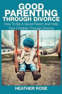 Cover image for Good Parenting Through Divorce: How to Be a Good Parent and Help Your Children Through Divorce