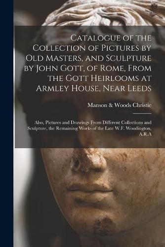 Cover image for Catalogue of the Collection of Pictures by Old Masters, and Sculpture by John Gott, of Rome, From the Gott Heirlooms at Armley House, Near Leeds: Also, Pictures and Drawings From Different Collections and Sculpture, the Remaining Works of the Late...