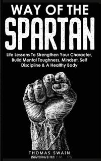 Cover image for Way of The Spartan: Life Lessons To Strengthen Your Character, Build Mental Toughness, Mindset, Self Discipline & A Healthy Body