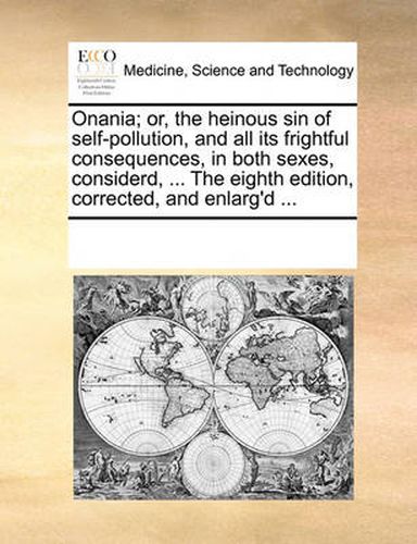 Cover image for Onania; Or, the Heinous Sin of Self-Pollution, and All Its Frightful Consequences, in Both Sexes, Considerd, ... the Eighth Edition, Corrected, and Enlarg'd ...