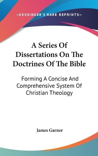 Cover image for A Series of Dissertations on the Doctrines of the Bible: Forming a Concise and Comprehensive System of Christian Theology