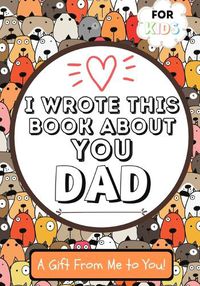 Cover image for I Wrote This Book About You Dad: A Child's Fill in The Blank Gift Book For Their Special Dad Perfect for Kid's 7 x 10 inch