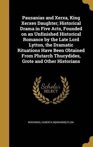 Cover image for Pausanias and Xerxa, King Xerxes Daughter; Historical Drama in Five Acts, Founded on an Unfinished Historical Romance by the Late Lord Lytton, the Dramatic Rituations Have Been Obtained From Plutarch Thucydides, Grote and Other Historians