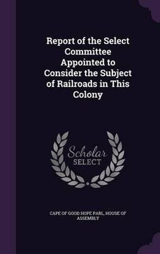 Cover image for Report of the Select Committee Appointed to Consider the Subject of Railroads in This Colony