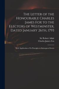 Cover image for The Letter of the Honourable Charles James Fox to the Electors of Westminster, Dated January 26th, 1793: With Application of Its Principles to Subsequent Events