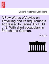 Cover image for A Few Words of Advice on Travelling and Its Requirements. Addressed to Ladies. by H. M. L. S. with Short Vocabulary in French and German. Second Edition.