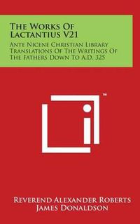 Cover image for The Works Of Lactantius V21: Ante Nicene Christian Library Translations Of The Writings Of The Fathers Down To A.D. 325