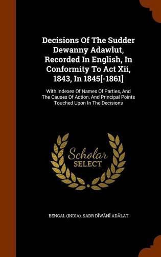 Decisions of the Sudder Dewanny Adawlut, Recorded in English, in Conformity to ACT XII, 1843, in 1845[-1861]: With Indexes of Names of Parties, and the Causes of Action, and Principal Points Touched Upon in the Decisions