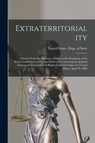 Extraterritoriality; a Letter From the Secretary of State to the Chairman of the Senate Committee on Foreign Relations, Concerning the Judicial Exercise of Extraterritorial Rights Conferred Upon the United States. April 29, 1882