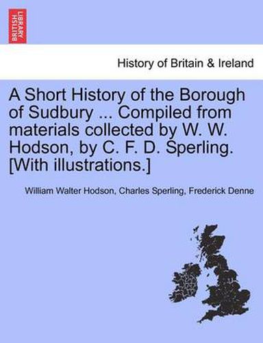 Cover image for A Short History of the Borough of Sudbury ... Compiled from Materials Collected by W. W. Hodson, by C. F. D. Sperling. [With Illustrations.]