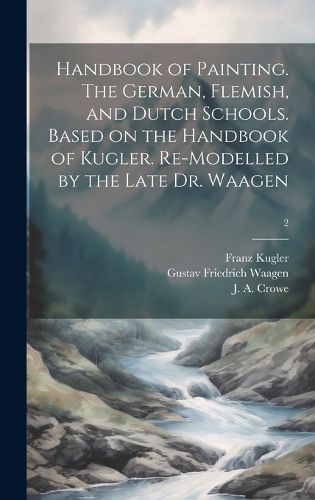 Cover image for Handbook of Painting. The German, Flemish, and Dutch Schools. Based on the Handbook of Kugler. Re-modelled by the Late Dr. Waagen; 2