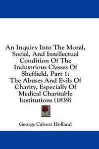 Cover image for An Inquiry Into the Moral, Social, and Intellectual Condition of the Industrious Classes of Sheffield, Part 1: The Abuses and Evils of Charity, Especially of Medical Charitable Institutions (1839)