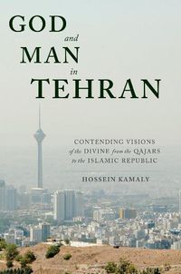 Cover image for God and Man in Tehran: Contending Visions of the Divine from the Qajars to the Islamic Republic