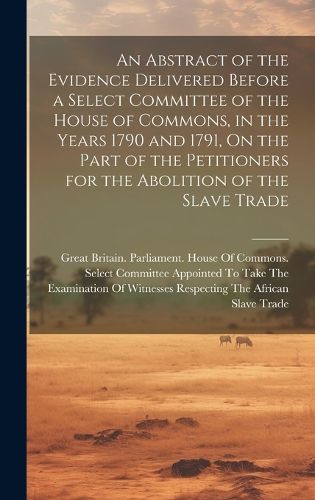 Cover image for An Abstract of the Evidence Delivered Before a Select Committee of the House of Commons, in the Years 1790 and 1791, On the Part of the Petitioners for the Abolition of the Slave Trade