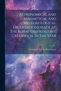 Cover image for Astronomical And Magnetical And Meteorological Observations Made At The Royal Observatory, Greenwich, In The Year