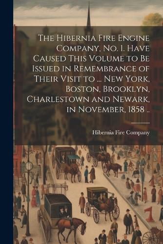 Cover image for The Hibernia Fire Engine Company, no. 1. Have Caused This Volume to be Issued in Remembrance of Their Visit to ... New York, Boston, Brooklyn, Charlestown and Newark, in November, 1858 ..