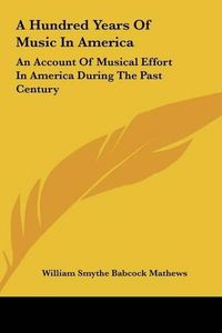 Cover image for A Hundred Years of Music in America: An Account of Musical Effort in America During the Past Century