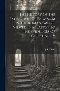 Cover image for The History Of The Extinction Of Paganism In The Roman Empire, Viewed In Relation To The Evidences Of Christianity