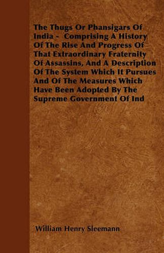 Cover image for The Thugs Or Phansigars Of India - Comprising A History Of The Rise And Progress Of That Extraordinary Fraternity Of Assassins, And A Description Of The System Which It Pursues And Of The Measures Which Have Been Adopted By The Supreme Government Of Ind