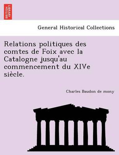 Relations Politiques Des Comtes de Foix Avec La Catalogne Jusqu'au Commencement Du Xive Sie Cle.