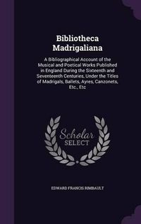 Cover image for Bibliotheca Madrigaliana: A Bibliographical Account of the Musical and Poetical Works Published in England During the Sixteenth and Seventeenth Centuries, Under the Titles of Madrigals, Ballets, Ayres, Canzonets, Etc., Etc