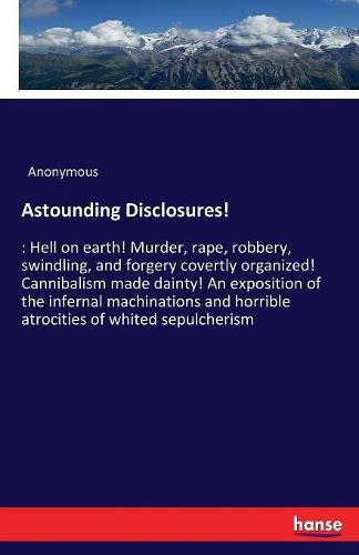 Cover image for Astounding Disclosures!: Hell on earth! Murder, rape, robbery, swindling, and forgery covertly organized! Cannibalism made dainty! An exposition of the infernal machinations and horrible atrocities of whited sepulcherism