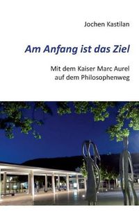 Cover image for Am Anfang ist das Ziel: Mit dem Kaiser Marc Aurel auf dem Philosophenweg