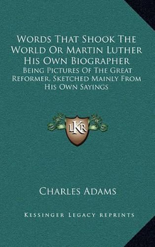 Words That Shook the World or Martin Luther His Own Biographer: Being Pictures of the Great Reformer, Sketched Mainly from His Own Sayings