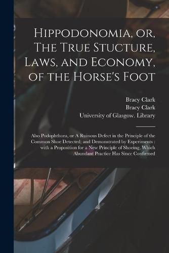 Cover image for Hippodonomia, or, The True Stucture, Laws, and Economy, of the Horse's Foot [electronic Resource]: Also Podophthora, or A Ruinous Defect in the Principle of the Common Shoe Detected; and Demonstrated by Experiments: With a Proposition for a New...