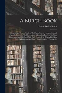 Cover image for A Burch Book: Comprising a General Study of the Burch Ancestry in America, and a Specific Record of the Descendants of Jonathan Burch of the Sixth Generation, and His Good Wife Sally Hosford: to Which Has Been Added a Department of Other Burch...