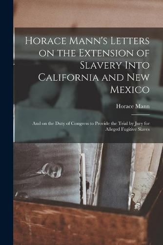 Cover image for Horace Mann's Letters on the Extension of Slavery Into California and New Mexico: and on the Duty of Congress to Provide the Trial by Jury for Alleged Fugitive Slaves