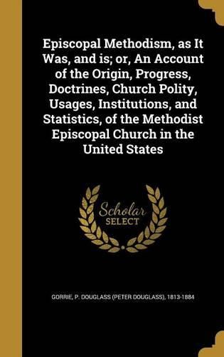 Cover image for Episcopal Methodism, as It Was, and Is; Or, an Account of the Origin, Progress, Doctrines, Church Polity, Usages, Institutions, and Statistics, of the Methodist Episcopal Church in the United States