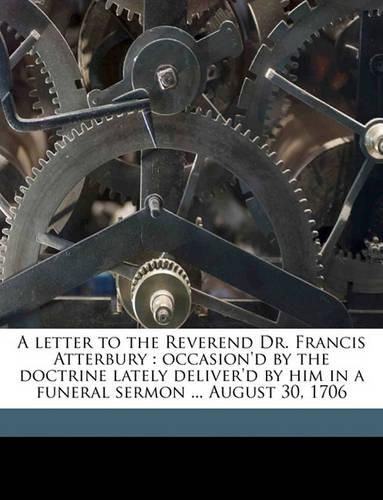 A Letter to the Reverend Dr. Francis Atterbury: Occasion'd by the Doctrine Lately Deliver'd by Him in a Funeral Sermon ... August 30, 1706