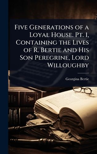 Cover image for Five Generations of a Loyal House. Pt. 1, Containing the Lives of R. Bertie and His Son Peregrine, Lord Willoughby