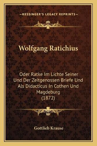 Wolfgang Ratichius: Oder Ratke Im Lichte Seiner Und Der Zeitgenossen Briefe Und ALS Didacticus in Cothen Und Magdeburg (1872)