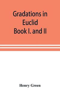 Cover image for Gradations in Euclid: book I. and II. An introduction to plane geometry, its use and application; with an explanatory preface, remarks on geometrical reasoning, and on arithmetic and algebra applied to geometry