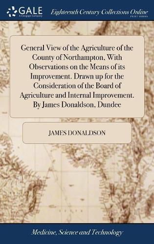 General View of the Agriculture of the County of Northampton, With Observations on the Means of its Improvement. Drawn up for the Consideration of the Board of Agriculture and Internal Improvement. By James Donaldson, Dundee