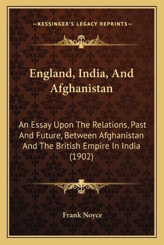 Cover image for England, India, and Afghanistan: An Essay Upon the Relations, Past and Future, Between Afghanistan and the British Empire in India (1902)