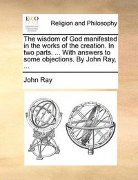 Cover image for The Wisdom of God Manifested in the Works of the Creation. in Two Parts. ... with Answers to Some Objections. by John Ray, ...