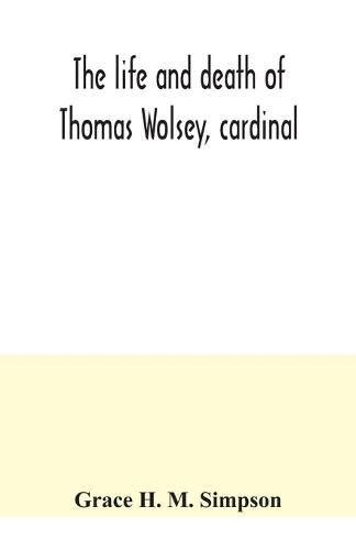 The life and death of Thomas Wolsey, cardinal: once archbishop of York and Lord Chancellor of England